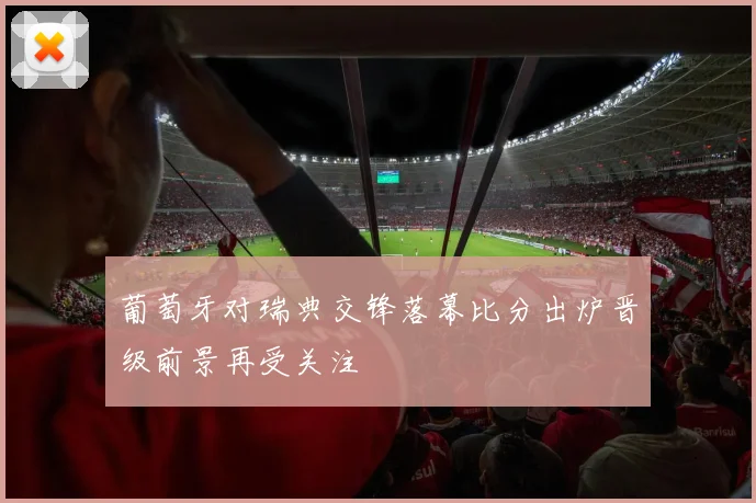 葡萄牙对瑞典交锋落幕比分出炉晋级前景再受关注