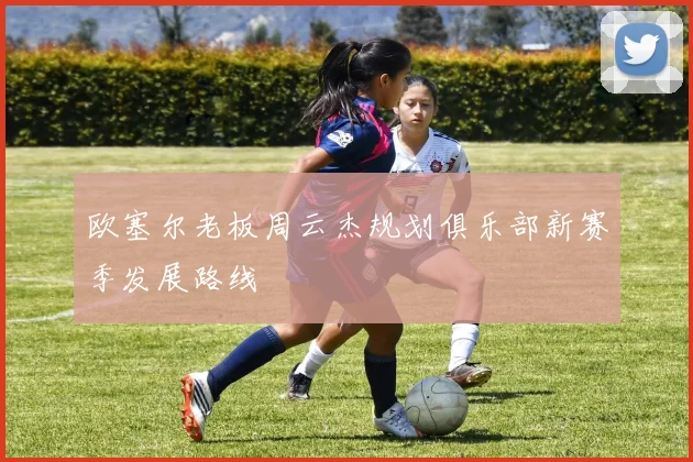 欧塞尔老板周云杰规划俱乐部新赛季发展路线