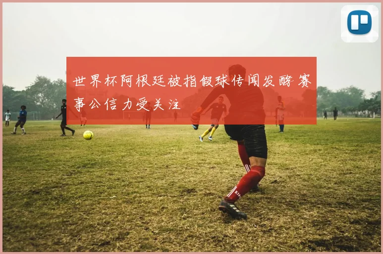 世界杯阿根廷被指假球传闻发酵 赛事公信力受关注