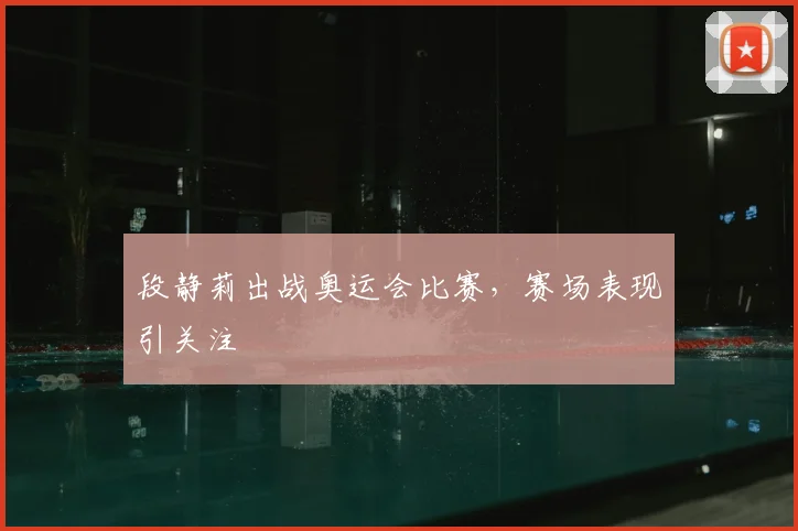 段静莉出战奥运会比赛,赛场表现引关注