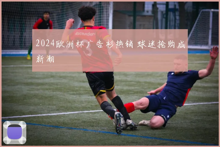 2024欧洲杯广告衫热销 球迷抢购成新潮
