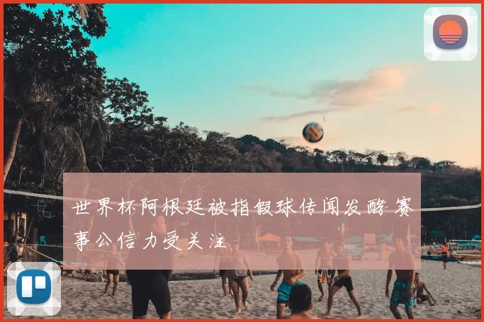 世界杯阿根廷被指假球传闻发酵 赛事公信力受关注