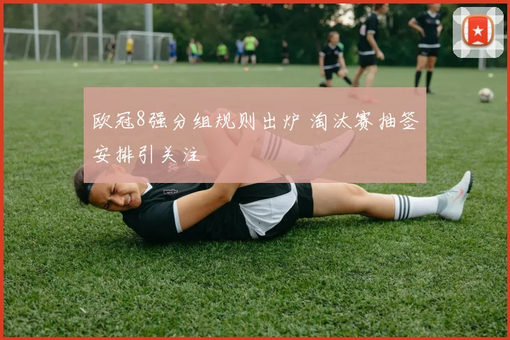 欧冠8强分组规则出炉 淘汰赛抽签安排引关注
