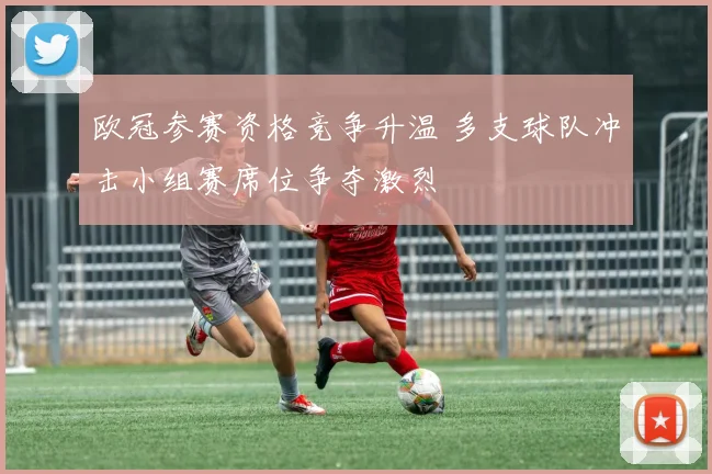 欧冠参赛资格竞争升温 多支球队冲击小组赛席位争夺激烈