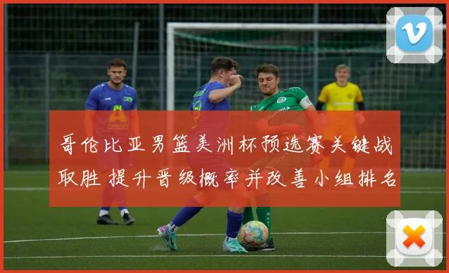 哥伦比亚男篮美洲杯预选赛关键战取胜 提升晋级概率并改善小组排名