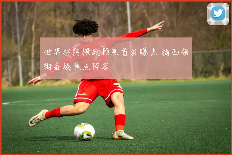 世界杯阿根廷预测首发曝光 梅西领衔备战焦点阵容