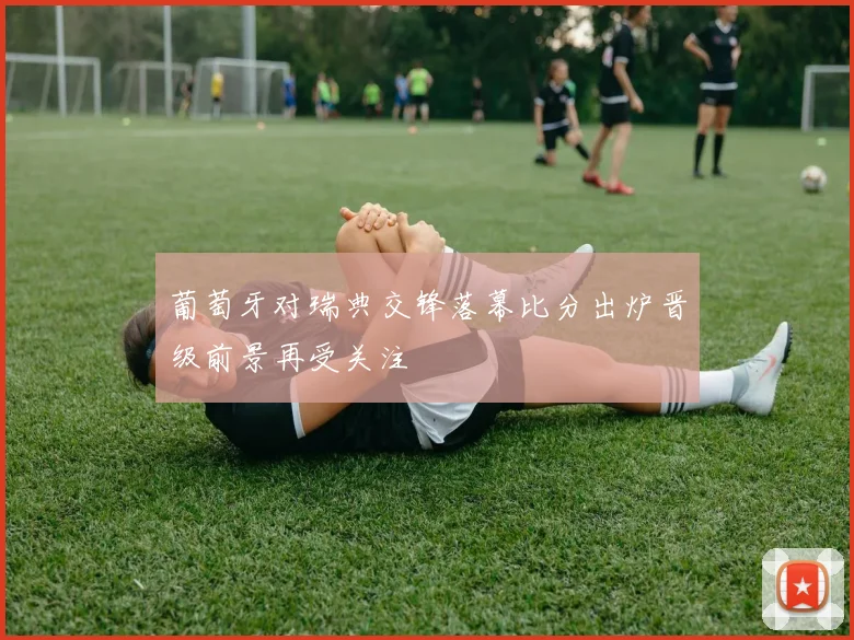 葡萄牙对瑞典交锋落幕比分出炉晋级前景再受关注