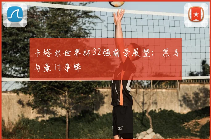 卡塔尔世界杯32强前景展望：黑马与豪门争锋