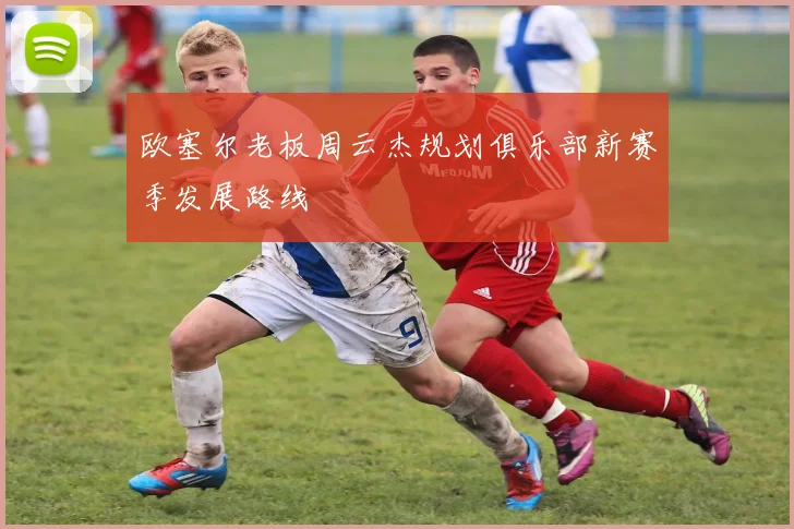 欧塞尔老板周云杰规划俱乐部新赛季发展路线