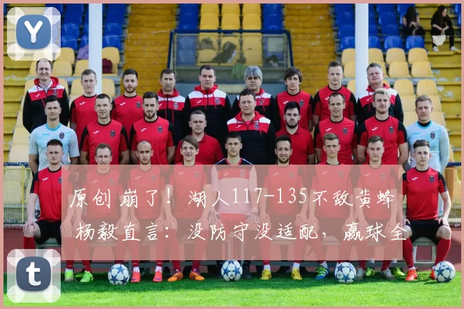 原创 崩了！湖人117-135不敌黄蜂 杨毅直言：没防守没适配，赢球全靠赌