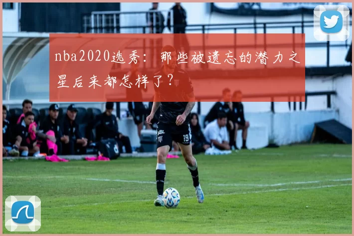 nba2020选秀:那些被遗忘的潜力之星后来都怎样了?