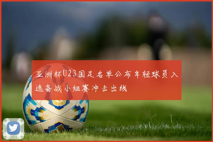 亚洲杯U23国足名单公布年轻球员入选备战小组赛冲击出线