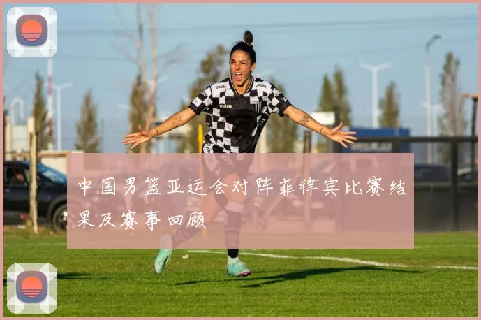 中国男篮亚运会对阵菲律宾比赛结果及赛事回顾