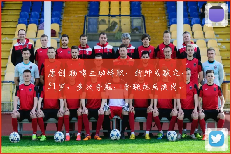 原创 杨鸣主动辞职,新帅或敲定,51岁,多次夺冠,李晓旭或换岗,2人或交易