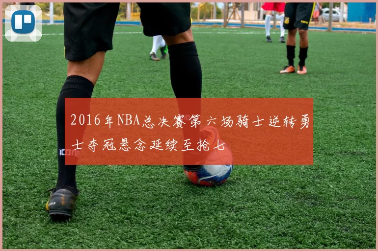 2016年NBA总决赛第六场骑士逆转勇士夺冠悬念延续至抢七