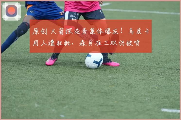 原创 火箭探花秀集体爆发！乌度卡用人遭狂批，森贡准三双仍被喷