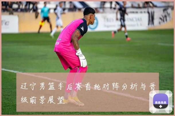 辽宁男篮季后赛首轮对阵分析与晋级前景展望