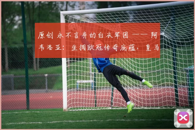 原创 永不言弃的白衣军团 —— 阿韦洛亚：坐拥欧冠传奇底蕴，皇马必逆转拜仁
