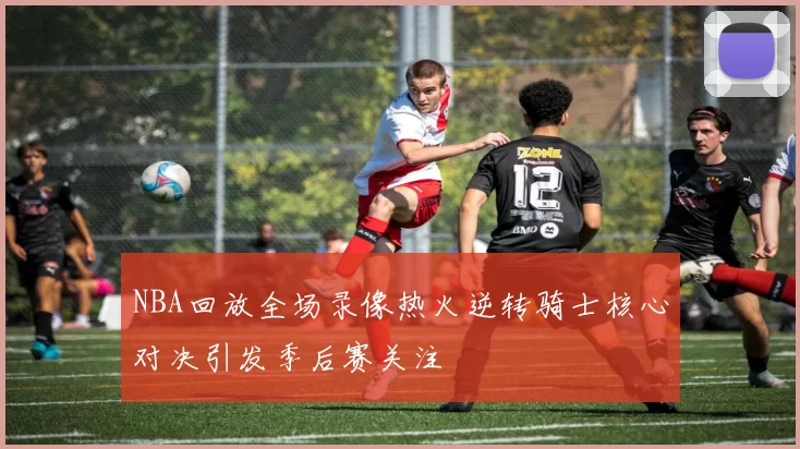 NBA回放全场录像热火逆转骑士核心对决引发季后赛关注