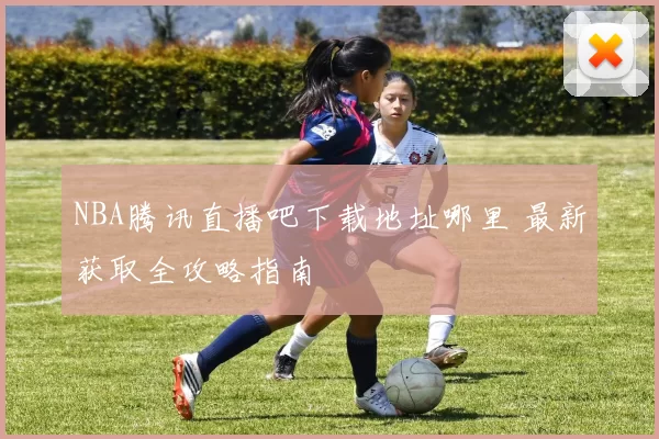 NBA腾讯直播吧下载地址哪里 最新获取全攻略指南