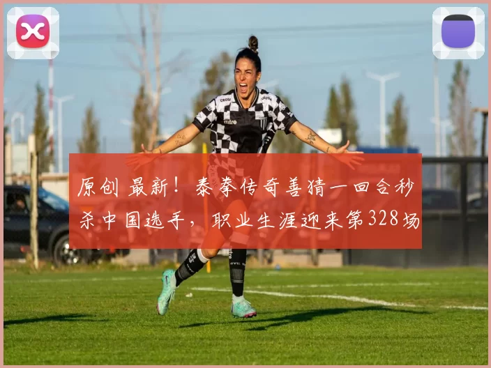 原创 最新！泰拳传奇善猜一回合秒杀中国选手，职业生涯迎来第328场胜利！