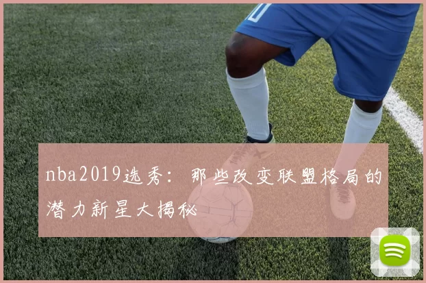 nba2019选秀:那些改变联盟格局的潜力新星大揭秘