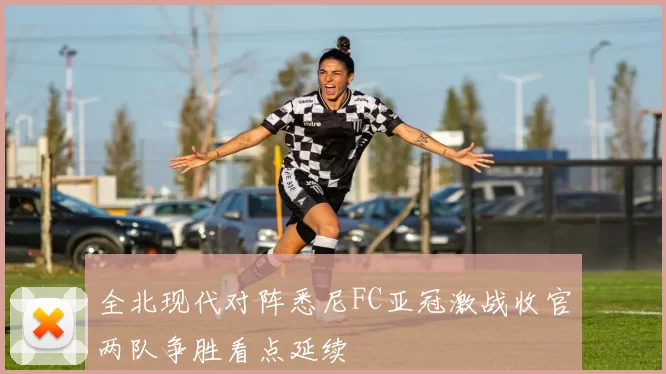 全北现代对阵悉尼FC亚冠激战收官两队争胜看点延续