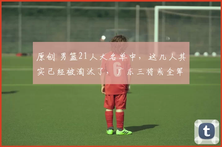 原创 男篮21人大名单中，这几人其实已经被淘汰了，广东三将或全军覆没