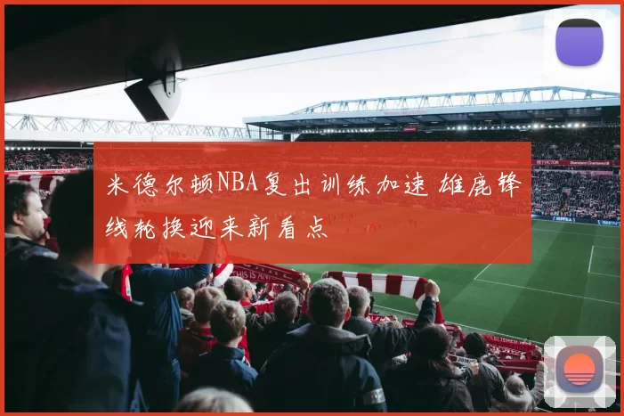 米德尔顿NBA复出训练加速 雄鹿锋线轮换迎来新看点