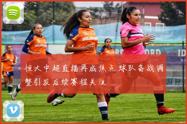 恒大中超直播再成焦点 球队备战调整引发后续赛程关注