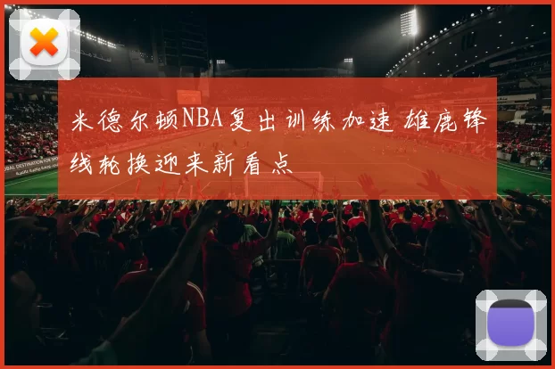 米德尔顿NBA复出训练加速 雄鹿锋线轮换迎来新看点