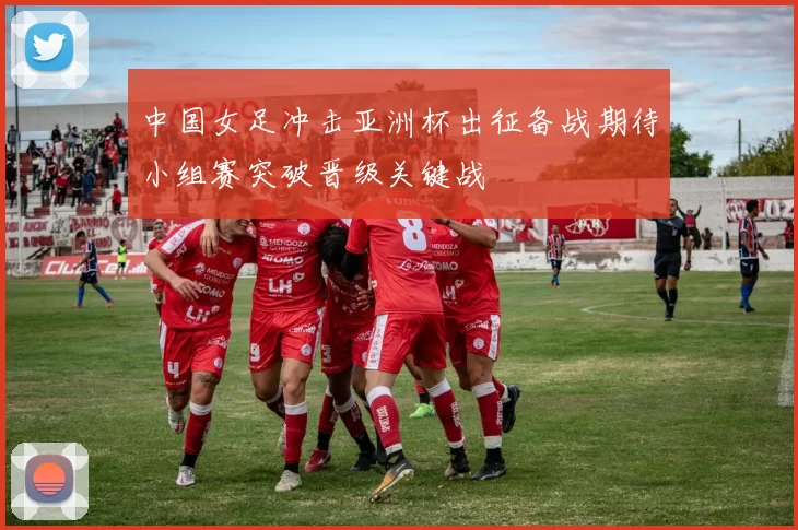 中国女足冲击亚洲杯出征备战期待小组赛突破晋级关键战