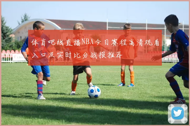 体育吧线直播NBA今日赛程高清观看入口及实时比分战报推荐