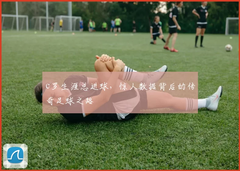 c罗生涯总进球，惊人数据背后的传奇足球之路