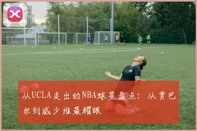 从UCLA走出的NBA球星盘点:从贾巴尔到威少谁最耀眼
