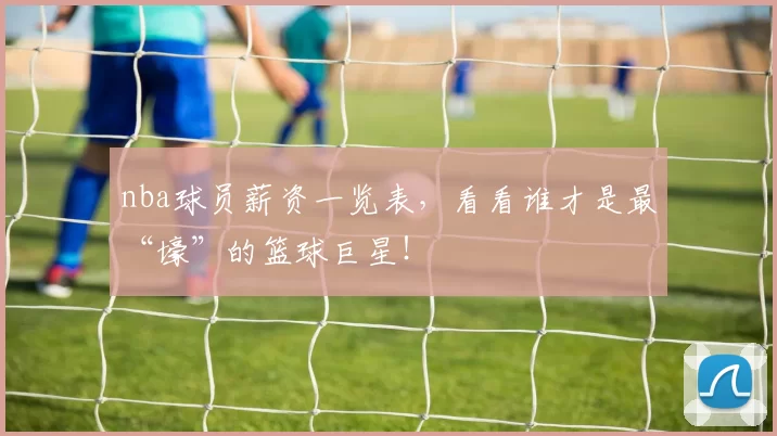 nba球员薪资一览表，看看谁才是最“壕”的篮球巨星！