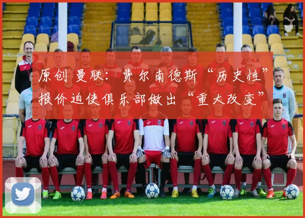 原创 曼联：费尔南德斯“历史性”报价迫使俱乐部做出“重大改变”；决定取决于三个“因素”——报道