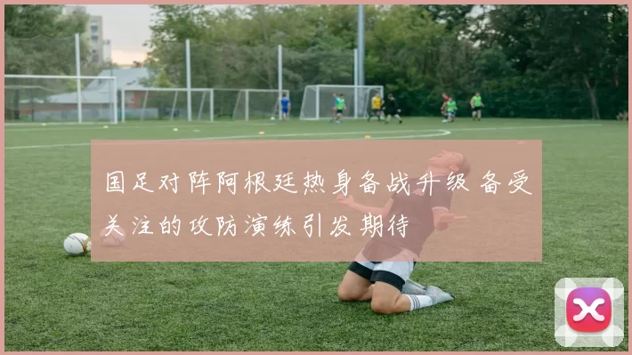 国足对阵阿根廷热身备战升级 备受关注的攻防演练引发期待