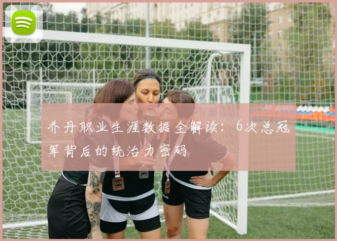 乔丹职业生涯数据全解读：6次总冠军背后的统治力密码