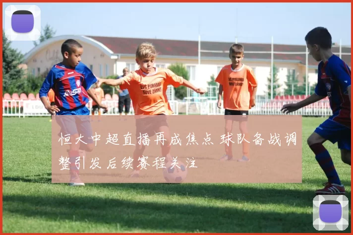 恒大中超直播再成焦点 球队备战调整引发后续赛程关注
