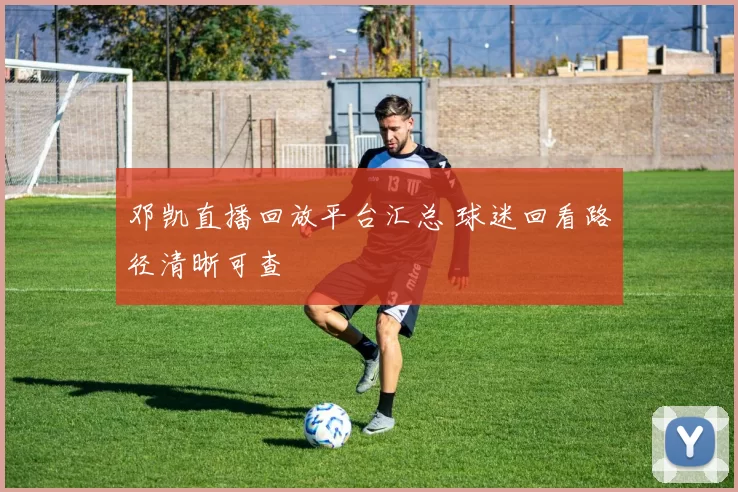 邓凯直播回放平台汇总 球迷回看路径清晰可查