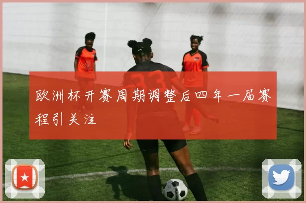 欧洲杯开赛周期调整后四年一届赛程引关注