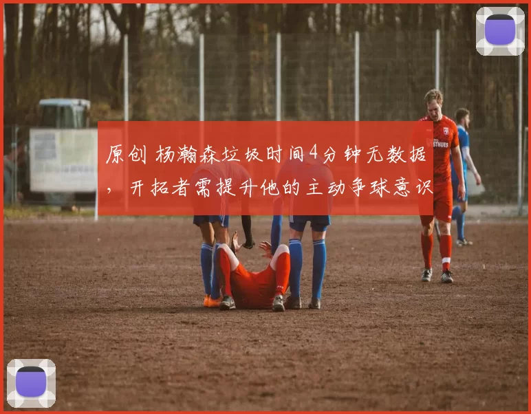原创 杨瀚森垃圾时间4分钟无数据，开拓者需提升他的主动争球意识