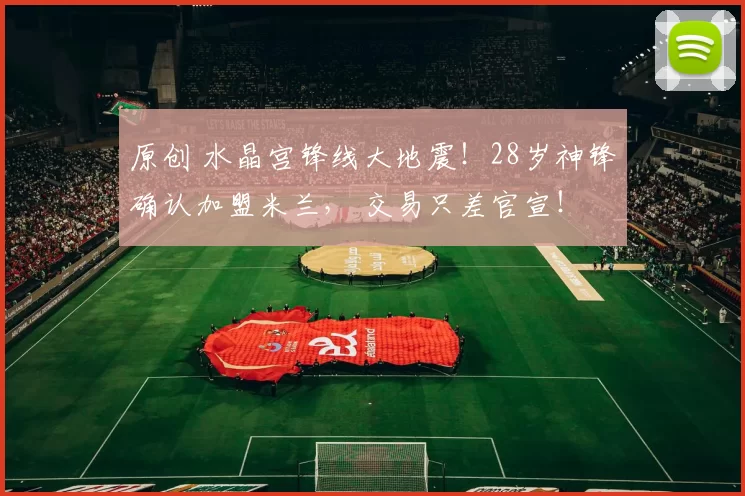 原创 水晶宫锋线大地震！28岁神锋确认加盟米兰， 交易只差官宣！