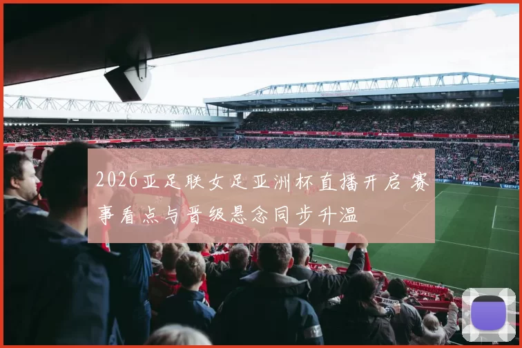 2026亚足联女足亚洲杯直播开启 赛事看点与晋级悬念同步升温