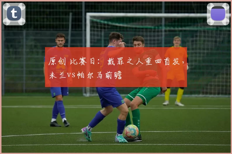 原创 比赛日：戴罪之人重回首发，米兰vs帕尔马前瞻
