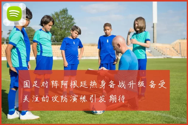 国足对阵阿根廷热身备战升级 备受关注的攻防演练引发期待