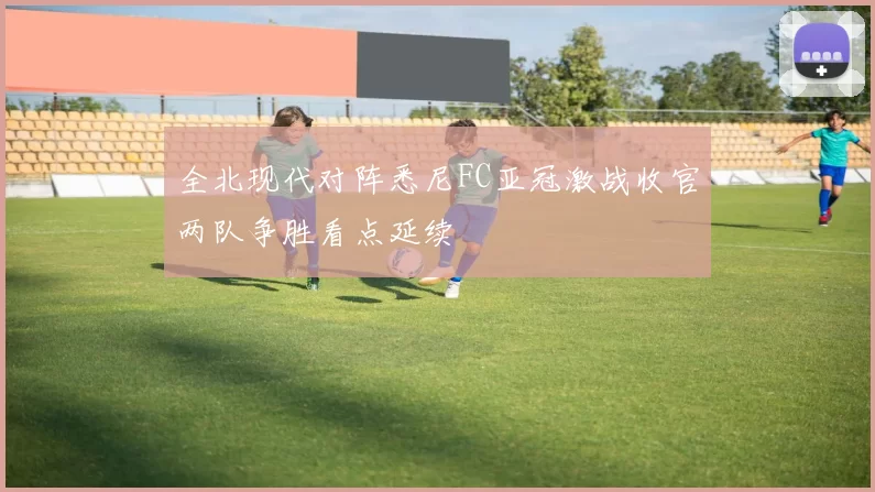 全北现代对阵悉尼FC亚冠激战收官两队争胜看点延续