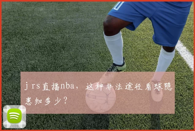 j rs直播nba，这种非法途径看球隐患知多少？