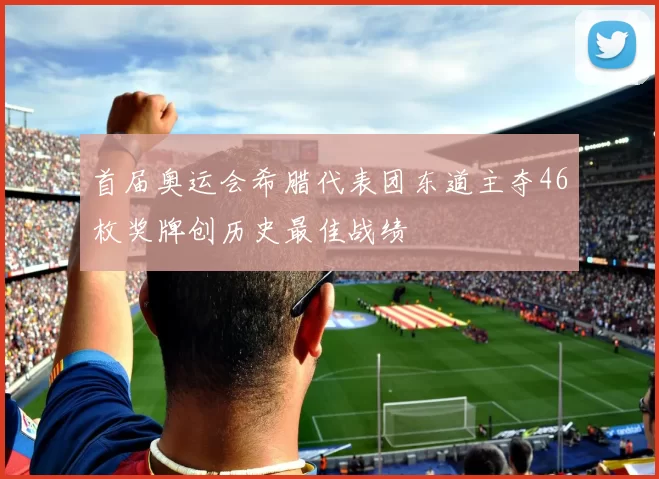 首届奥运会希腊代表团东道主夺46枚奖牌创历史最佳战绩